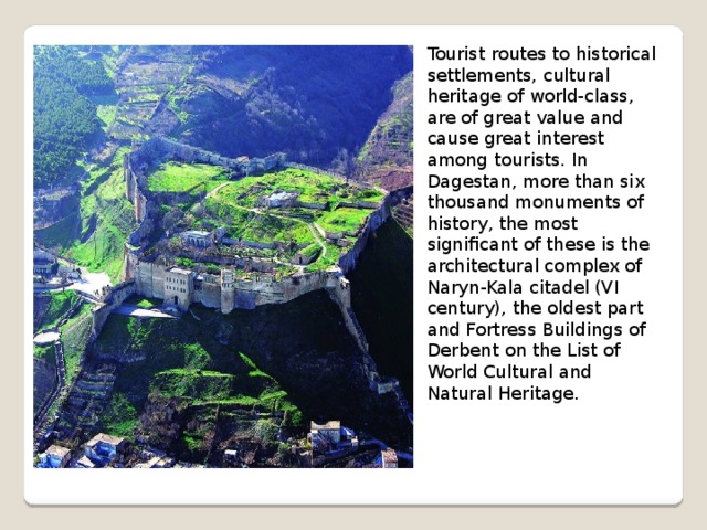 Tourist routes to historical settlements, cultural heritage of world-class, are of great value and cause great interest among tourists. In Dagestan, more than six thousand monuments of history, the most significant of these is the architectural complex of Naryn-Kala citadel (VI century), the oldest part and Fortress Buildings of Derbent on the List of World Cultural and Natural Heritage. 