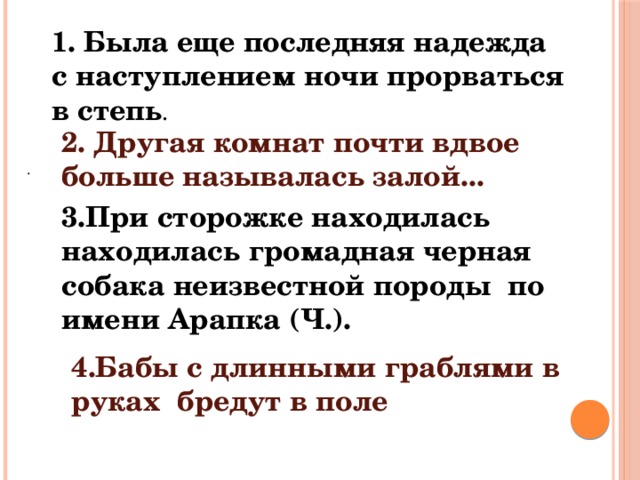 1. Была еще последняя надежда с наступлением ночи прорваться в степь . 2. Другая комнат почти вдвое больше называлась залой... . 3.При сторожке находилась находилась громадная черная собака неизвестной породы по имени Арапка (Ч.). 4.Бабы с длинными граблями в руках бредут в поле 