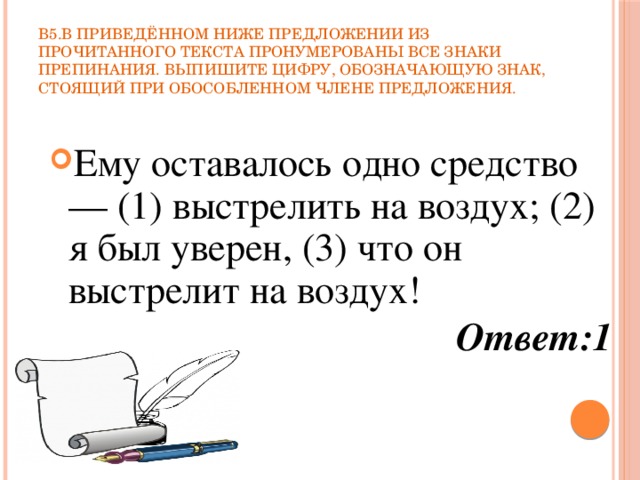 В5.В приведённом ниже предложении из прочитанного текста пронумерованы все знаки препинания. Выпишите цифру, обозначающую знак, стоящий при обособленном члене предложения. Ему оставалось одно средство — (1) выстрелить на воздух; (2) я был уверен, (3) что он выстрелит на воздух! Ответ:1 