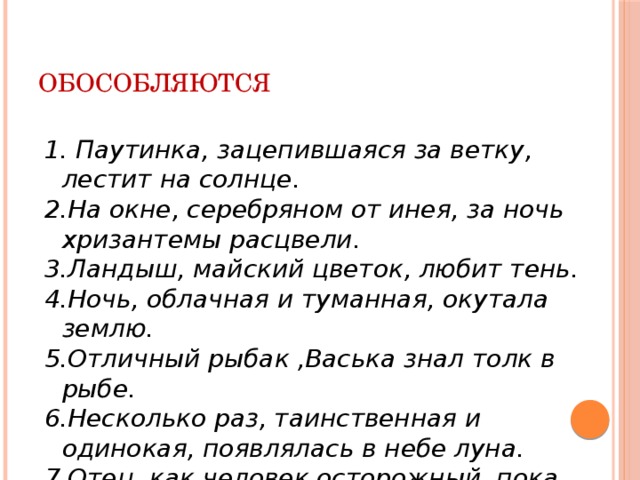 ОБОСОБЛЯЮТСЯ 1. Паутинка, зацепившаяся за ветку, лестит на солнце. 2.На окне, серебряном от инея, за ночь хризантемы расцвели. 3.Ландыш, майский цветок, любит тень. 4.Ночь, облачная и туманная, окутала землю. 5.Отличный  рыбак ,Васька знал толк в рыбе. 6.Несколько раз, таинственная и одинокая, появлялась в небе луна. 7.Отец, как человек осторожный, пока молчал. 8.Его знали как хорошего учителя.  