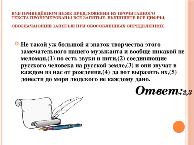 В5.В приведённом ниже предложении из прочитанного текста пронумерованы все запятые. Выпишите все цифры, обозначающие запятые при обособленных определениях .  Не такой уж большой я знаток творчества этого замечательного нашего музыканта и вообще никакой не меломан,(1) но есть звуки и нити,(2) соединяющие русского человека на русской земле,(3) и они звучат в каждом из нас от рождения,(4) да вот выразить их,(5) донести до моря людского не каждому дано. Ответ: 2,3 