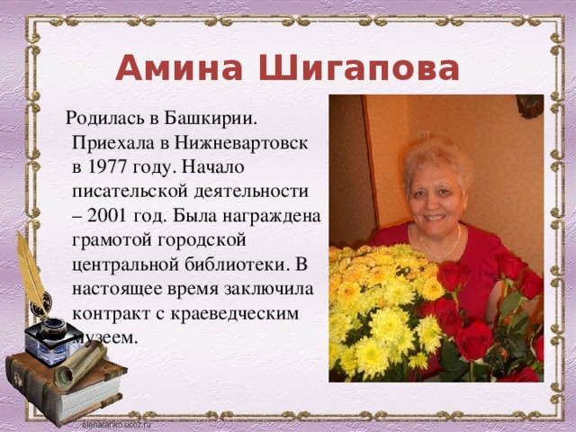 Амина Шигапова  Родилась в Башкирии. Приехала в Нижневартовск в 1977 году. Начало писательской деятельности – 2001 год. Была награждена грамотой городской центральной библиотеки. В настоящее время заключила контракт с краеведческим музеем. 