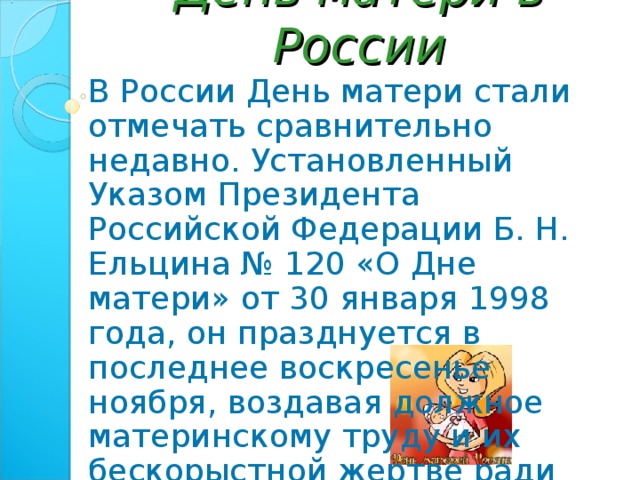 День матери в России В России День матери стали отмечать сравнительно недавно. Установленный Указом Президента Российской Федерации Б. Н. Ельцина № 120 «О Дне матери» от 30 января 1998 года, он празднуется в последнее воскресенье ноября, воздавая должное материнскому труду и их бескорыстной жертве ради блага своих детей. 
