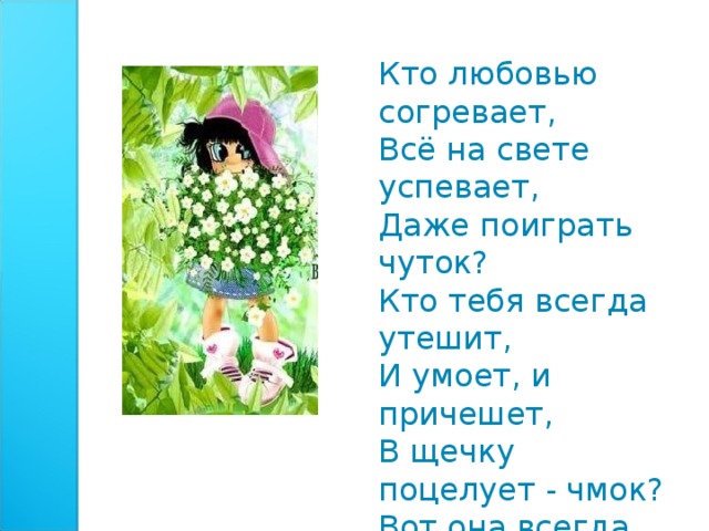Кто любовью согревает,  Всё на свете успевает,  Даже поиграть чуток?  Кто тебя всегда утешит,  И умоет, и причешет,  В щечку поцелует - чмок?  Вот она всегда какая -  Моя мамочка родная!   