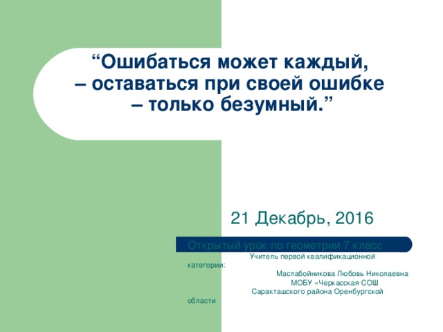 “ Ошибаться может каждый,  – оставаться при своей ошибке  – только безумный.”   21 Декабрь, 2016 Открытый урок по геометрии 7 класс  Учитель первой квалификационной категории:  Маслабойникова Любовь Николаевна  МОБУ «Черкасская СОШ  Саракташского района Оренбургской области 