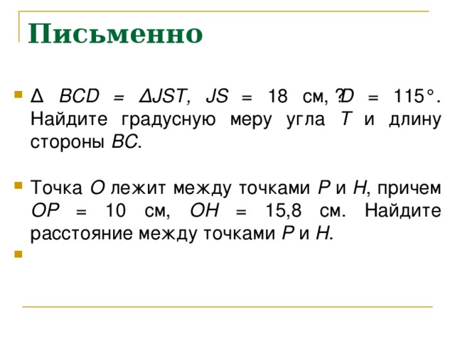 Письменно ∆  BCD = ∆ JST, JS = 18 см, ے D = 115°. Найдите градусную меру угла Т и длину стороны ВС .  Точка О лежит между точками Р и Н , причем ОР = 10 см, ОН = 15,8 см. Найдите расстояние между точками Р и Н . 