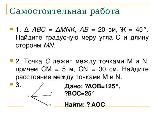 Самостоятельная работа 1 . ∆  ABC = ∆ MNK , AB = 20 см, ے K = 45 °. Найдите градусную меру угла C и длину стороны MN .  2. Точка C лежит между точками M и N , причем CM  = 5 м, CN = 30 см. Найдите расстояние между точками M и N . 3.  Дано: ے AOB= 125 °, ے BOC= 25 ° Найти: ے  AOC 