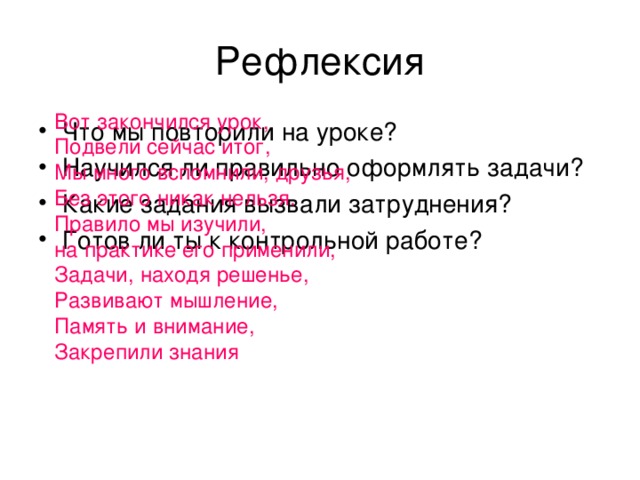 Рефлексия Вот закончился урок,  Подвели сейчас итог,  Мы много вспомнили, друзья,  Без этого никак нельзя.  Правило мы изучили,  на практике его применили,  Задачи, находя решенье,  Развивают мышление,  Память и внимание,  Закрепили знания Что мы повторили на уроке? Научился ли правильно оформлять задачи? Какие задания вызвали затруднения? Готов ли ты к контрольной работе? 