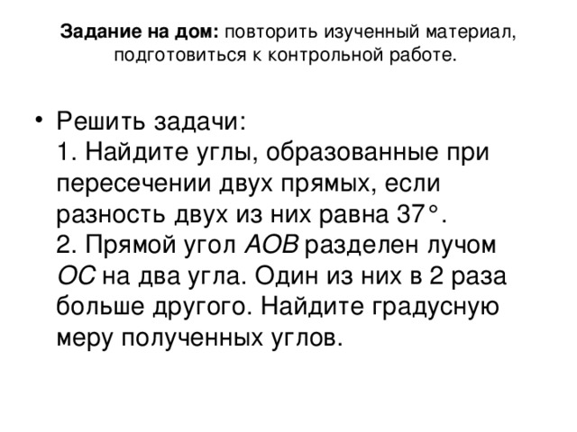 Задание на дом: повторить изученный материал, подготовиться к контрольной работе.    Решить задачи:  1. Найдите углы, образованные при пересечении двух прямых, если разность двух из них равна 37°.  2. Прямой угол АОВ разделен лучом ОС на два угла. Один из них в 2 раза больше другого. Найдите градусную меру полученных углов.   