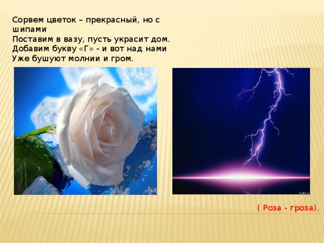 Сорвем цветок – прекрасный, но с шипами  Поставим в вазу, пусть украсит дом.  Добавим букву «Г» - и вот над нами  Уже бушуют молнии и гром. ( Роза - гроза). 