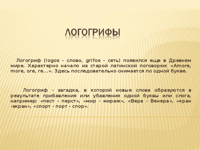  Логогриф (logos - слово, grifos - сеть) появился еще в Древнем мире. Характерно начало из старой латинской поговорки: «Amore, more, ore, re...». Здесь последовательно снимается по одной букве.    Логогриф - загадка, в которой новые слова образуются в результате прибавления или убавления одной буквы или слога, например: «пест - перст», «мир - мираж», «Вера - Венера», «кран -экран», «спорт - порт - спор».  