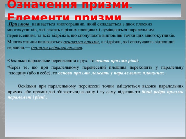 Означення призми . Елементи  призми  Призмою  називається многогранник, який складається з двох плоских многокутників, які лежать в різних площинах і суміщаються паралельним перенесенням, та всіх відрізків, що сполучають відповідні точки цих многокутників. Многокутники називаються основами призми , а відрізки, які сполучають відповідні вершини,― бічними ребрами призми . Оскільки паралельне перенесення є рух, то основи призми рівні . Через те, що при паралельному перенесенні площина переходить у паралельну площину (або в себе), то  основи призми лежать у паралельних площинах .   Оскільки при паралельному перенесені точки зміщуються вздовж паралельних прямих або прямих,які збігаються,на одну і ту саму відстань,то бічні ребра призми паралельні і рівні .       