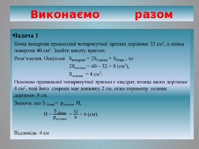 Виконаємо разом Задача 1   Бічна поверхня правильної чотирикутної призми дорівнює 32 см 2 , а повна поверхня 40 см 2 . Знайти висоту призми. Розв‘язання. Оскільки S поверхні = 2S основи + S бічне , то  2S основи = 40 – 32 = 8 (см 2 ),  S основи = 4 см 2 . Основою правильної чотирикутної призми є квадрат, площа якого дорівнює 4 см 2 , тоді його сторона має довжину 2 см, отже периметр основи дорівнює 8 см. Знаючи, що S бічне = p основи H,  H = = = 4 (см). Відповідь: 4 см 