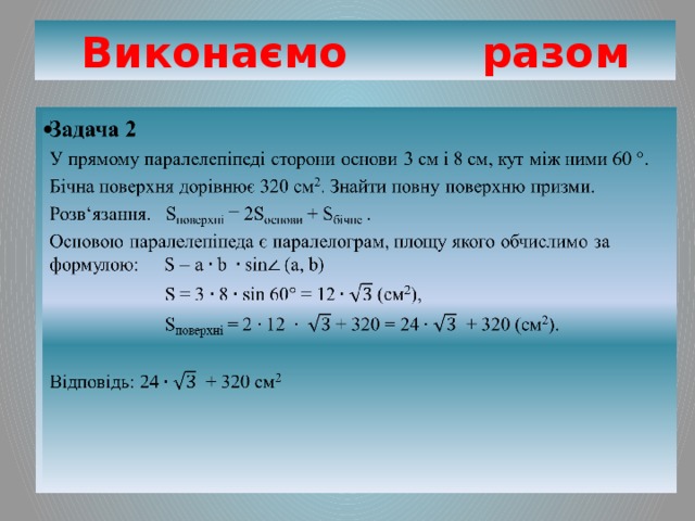 Виконаємо разом Задача 2   У прямому паралелепіпеді сторони основи 3 см і 8 см, кут між ними 60 °. Бічна поверхня дорівнює 320 см 2 . Знайти повну поверхню призми. Розв‘язання. S поверхні = 2S основи + S бічне . Основою паралелепіпеда є паралелограм, площу якого обчислимо за формулою: S = a b sin (a, b)  S = 3  8  sin 60° = 12  (см 2 ),  S поверхні = 2 + 320 = 24  + 320 (см 2 ). Відповідь: 24  + 320 см 2 