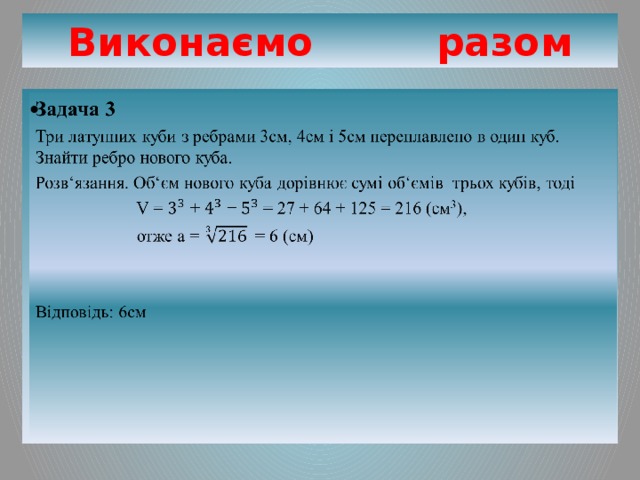 Виконаємо разом Задача 3   Три латунних куби з ребрами 3см, 4см і 5см переплавлено в один куб. Знайти ребро нового куба. Розв‘язання. Об‘єм нового куба дорівнює сумі об‘ємів трьох кубів, тоді  V = + + = 27 + 64 + 125 = 216 (см 3 ),  отже а = = 6 (см) Відповідь: 6см 