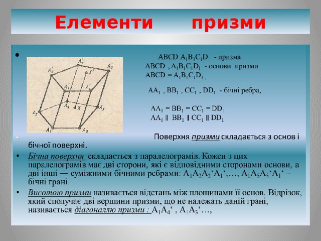 Елементи призми    ABCD A 1 B 1 C 1 D 1 - призма   ABCD , A 1 B 1 C 1 D 1 - основи призми   ABCD = A 1 B 1 C 1 D 1 ,  АА 1 , ВВ 1 , СС 1 , DD 1  - бічні ребра,      АА 1 = ВВ 1 = СС 1 =  DD 1  АА 1 ВВ 1 СС 1 DD 1     Поверхня призми складається з основ і бічної поверхні.  Бічна поверхня складається з паралелограмів. Кожен з цих паралелограмів має дві сторони, які є відповідними сторонами основи, а дві інші ― суміжними бічними ребрами: А 1 А 2 А 2 ‘А 1 ‘,…, А 1 А 5 А 5 ‘А 1 ‘ – бічні грані. Висотою призми називається відстань між площинами її основ. Відрізок, який сполучає дві вершини призми, що не належать даній грані, називається діагоналлю призми : А 1 А 4 ‘ , А 1 А 3 ‘…,  