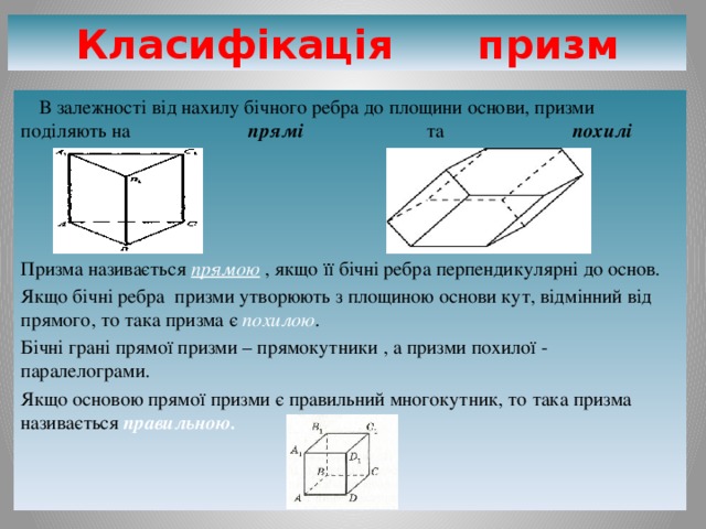 Класифікація призм  В залежності від нахилу бічного ребра до площини основи, призми поділяють на прямі та похилі     Призма називається прямою , якщо її бічні ребра перпендикулярні до основ. Якщо бічні ребра призми утворюють з площиною основи кут, відмінний від прямого, то така призма є похилою . Бічні грані прямої призми – прямокутники , а призми похилої - паралелограми. Якщо основою прямої призми є правильний многокутник, то така призма називається правильною. 