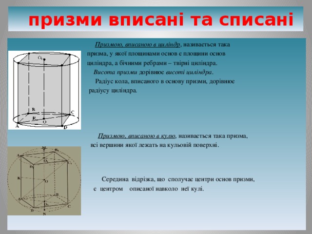   призми вписані та списані  Призмою, вписаною в циліндр , називається така  призма, у якої площинами основ є площини основ  циліндра, а бічними ребрами – твірні циліндра.  Висота призми дорівнює висоті циліндра .  Радіус кола, вписаного в основу призми, дорівнює  радіусу циліндра .  Призмою, вписаною в кулю , називається така призма,  всі вершини якої лежать на кульовій поверхні.  Середина відрізка, що сполучає центри основ призми,  є центром описаної навколо неї кулі. 