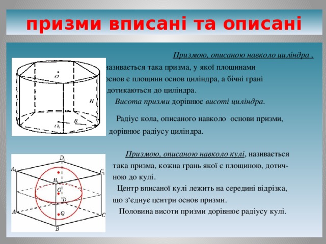 призми вписані та описані  Призмою, описаною навколо циліндра ,  називається така призма, у якої площинами  основ є площини основ циліндра, а бічні грані  дотикаються до циліндра.  Висота призми дорівнює висоті циліндра .   Радіус кола, описаного навколо основи призми,  дорівнює радіусу циліндра.  Призмою, описаною навколо кулі , називається  така призма, кожна грань якої є площиною, дотич-  ною до кулі.  Центр вписаної кулі лежить на середині відрізка,  що з‘єднує центри основ призми.  Половина висоти призми дорівнює радіусу кулі. 