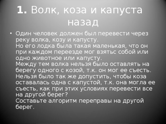 1.  Волк, коза и капуста назад Один человек должен был перевести через реку волка, козу и капусту.  Но его лодка была такая маленькая, что он при каждом переезде мог взятьс собой или одно животное или капусту.  Между тем волка нельзя было оставлять на берегу одного с козой, т.к. он мог ее съесть. Нельзя было так же допустить, чтобы коза оставалась одна с капустой, т.к. она могла ее съесть, как при этих условиях перевести все на другой берег?  Составьте алгоритм переправы на другой берег. 