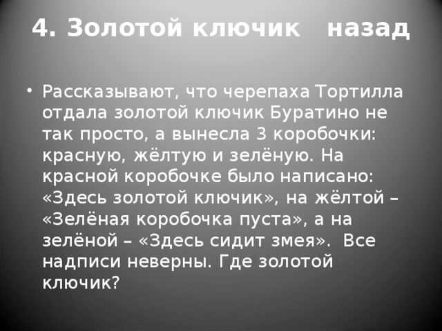 4. Золотой ключик назад   Рассказывают, что черепаха Тортилла отдала золотой ключик Буратино не так просто, а вынесла 3 коробочки: красную, жёлтую и зелёную. На красной коробочке было написано: «Здесь золотой ключик», на жёлтой – «Зелёная коробочка пуста», а на зелёной – «Здесь сидит змея».  Все надписи неверны. Где золотой ключик?  