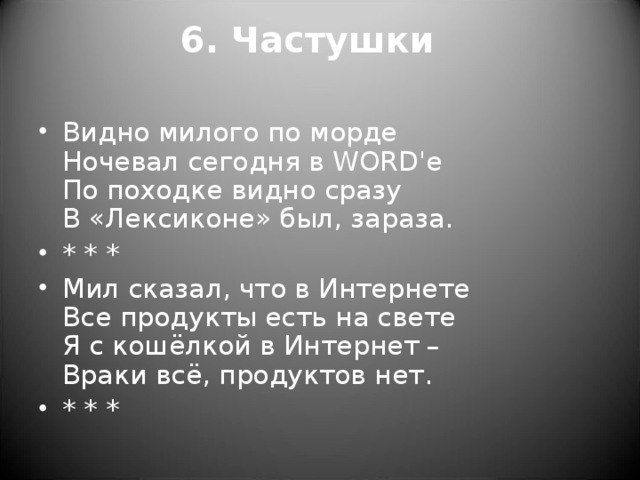 6. Частушки   Видно милого по морде  Ночевал сегодня в WORD'е  По походке видно сразу  В «Лексиконе» был, зараза. * * * Мил сказал, что в Интернете   Все продукты есть на свете   Я с кошёлкой в Интернет –  Враки всё, продуктов нет. * * *  