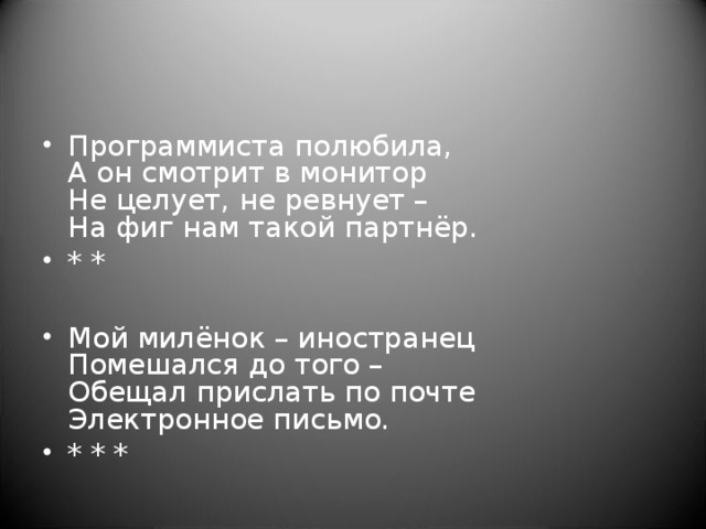 Программиста полюбила,   А он смотрит в монитор  Не целует, не ревнует –  На фиг нам такой партнёр. * *  Мой милёнок – иностранец  Помешался до того –  Обещал прислать по почте  Электронное письмо. * * *  