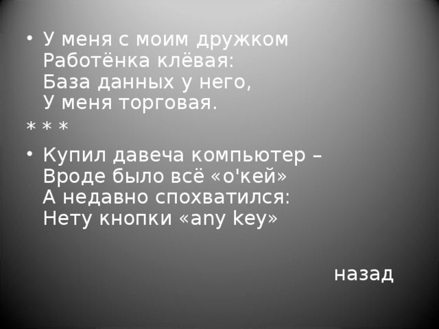 У меня с моим дружком  Работёнка клёвая:  База данных у него,  У меня торговая. * * * Купил давеча компьютер –  Вроде было всё «о'кей»  А недавно спохватился:  Нету кнопки «any key»          назад 