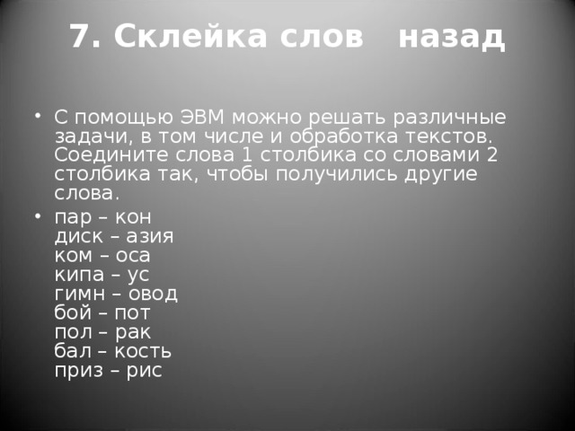 7. Склейка слов назад   С помощью ЭВМ можно решать различные задачи, в том числе и обработка текстов. Соедините слова 1 столбика со словами 2 столбика так, чтобы получились другие слова. пар – кон  диск – азия  ком – оса  кипа – ус  гимн – овод  бой – пот  пол – рак  бал – кость  приз – рис  