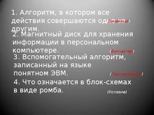 1. Алгоритм, в котором все действия совершаются одно за другим. ( Линейный ) 2. Магнитный диск для хранения информации в персональном компьютере. ( Винчестер ) 3. Вспомогательный алгоритм, записанный на языке понятном ЭВМ.   ( Подпрограмма ) 4. Что означается в блок-схемах в виде ромба.   (Условие)   