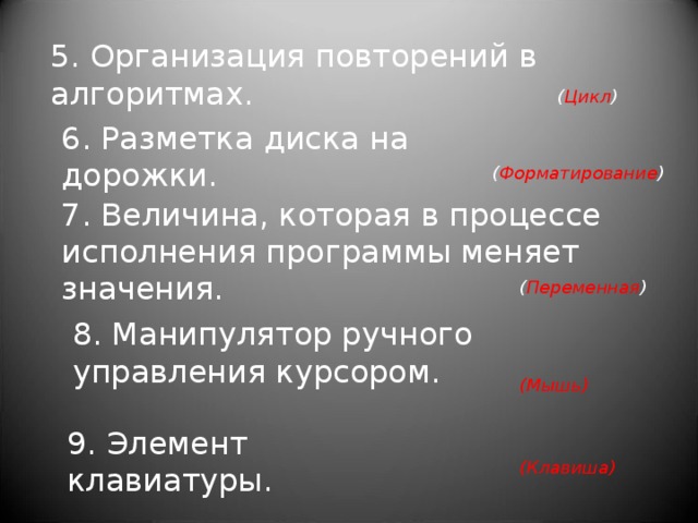 5. Организация повторений в алгоритмах.   ( Цикл ) 6. Разметка диска на дорожки. ( Форматирование ) 7. Величина, которая в процессе исполнения программы меняет значения. ( Переменная ) 8. Манипулятор ручного управления курсором. (Мышь) 9. Элемент клавиатуры. (Клавиша) 