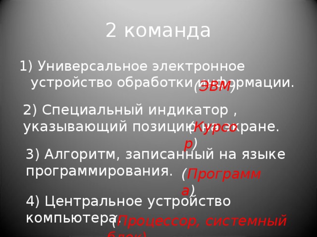 ( ЭВМ ) 2 команда 1) Универсальное электронное устройство обработки информации. 2) Специальный индикатор , указывающий позицию на экране.   ( Курсор ) 3) Алгоритм, записанный на языке программирования. ( Программа ) 4) Центральное устройство компьютера.   ( Процессор, системный блок) 