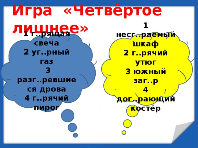 Игра «Четвёртое лишнее» 1 несг..раемый шкаф 2 г..рячий утюг 3 южный заг..р 4 дог..рающий костёр 1 г..рящая свеча 2 уг..рный газ  3 разг..ревшиеся дрова 4 г..рячий пирог 