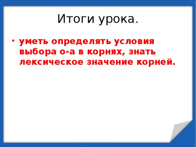 Итоги урока. уметь определять условия выбора о-а в корнях, знать лексическое значение корней. 