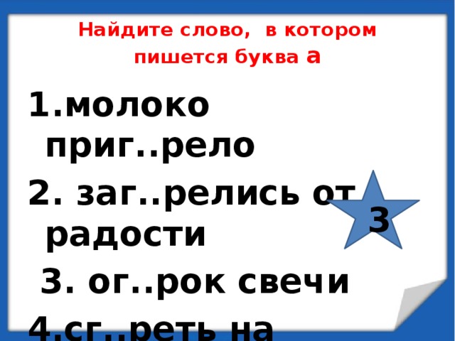 Найдите слово, в котором пишется буква а 1.молоко приг..рело 2. заг..релись от радости  3. ог..рок свечи 4.сг..реть на солнце  3 