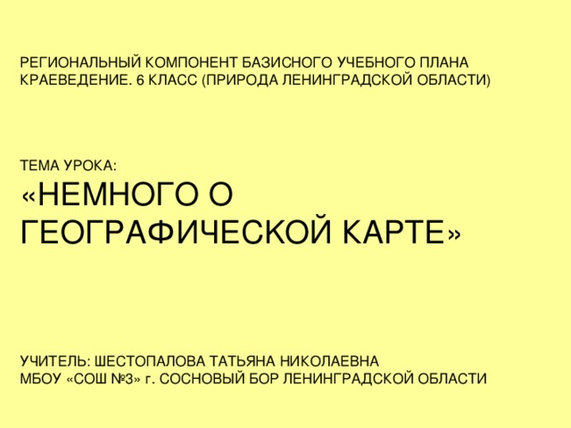 РЕГИОНАЛЬНЫЙ КОМПОНЕНТ БАЗИСНОГО УЧЕБНОГО ПЛАНА КРАЕВЕДЕНИЕ. 6 КЛАСС (ПРИРОДА ЛЕНИНГРАДСКОЙ ОБЛАСТИ) ТЕМА УРОКА: «НЕМНОГО О ГЕОГРАФИЧЕС K ОЙ КАРТЕ» УЧИТЕЛЬ: ШЕСТОПАЛОВА ТАТЬЯНА НИКОЛАЕВНА МБОУ «СОШ №3» г. СОСНОВЫЙ БОР ЛЕНИНГРАДСКОЙ ОБЛАСТИ 