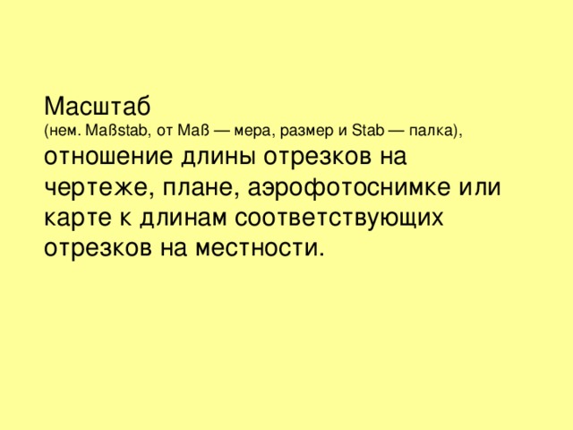 Масштаб (нем. Maßstab, от Maß — мера, размер и Stab — палка), отношение длины отрезков на чертеже, плане, аэрофотоснимке или карте к длинам соответствующих отрезков на местности. 