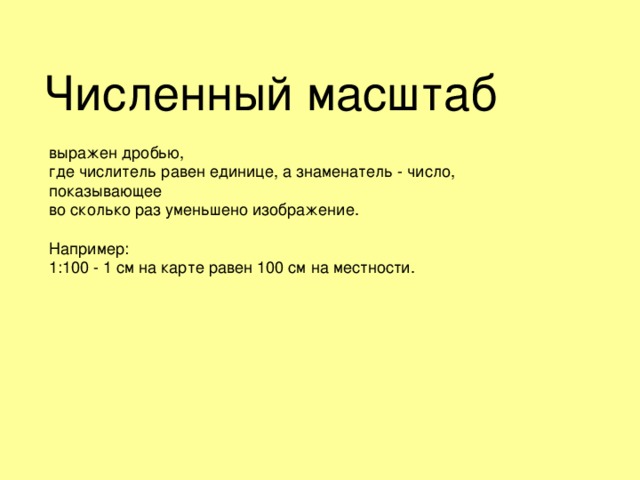 Численный масштаб выражен дробью, где числитель равен единице, а знаменатель - число, показывающее во сколько раз уменьшено изображение. Например: 1:100 - 1 см на карте равен 100 см на местности. 