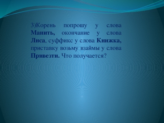 3)Корень попрошу у слова Манить, окончание у слова Лиса , суффикс у слова Книжка, приставку возьму взаймы у слова Привезти. Что получается?  