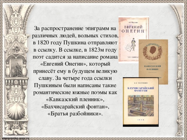 За распространение эпиграмм на различных людей, вольных стихов, в 1820 году Пушкина отправляют в ссылку. В ссылке, в 1823м году поэт садится за написание романа «Евгений Онегин», который принесёт ему в будущем великую славу. За четыре года ссылки Пушкиным были написаны такие романтические южные поэмы как «Кавказский пленник», «Бахчисарайский фонтан», «Братья разбойники». 