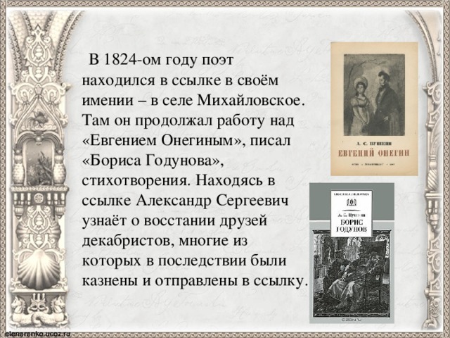  В 1824-ом году поэт находился в ссылке в своём имении – в селе Михайловское. Там он продолжал работу над «Евгением Онегиным», писал «Бориса Годунова», стихотворения. Находясь в ссылке Александр Сергеевич узнаёт о восстании друзей декабристов, многие из которых в последствии были казнены и отправлены в ссылку. 