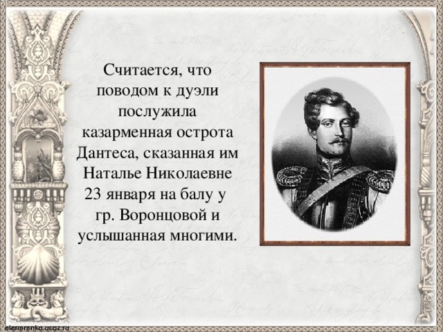 Считается, что поводом к дуэли послужила казарменная острота Дантеса, сказанная им Наталье Николаевне 23 января на балу у гр. Воронцовой и услышанная многими. 