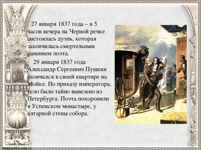  27 января 1837 года – в 5 часов вечера на Черной речке состоялась дуэль, которая закончилась смертельным ранением поэта.  29 января 1837 года Александр Сергеевич Пушкин скончался в своей квартире на Мойке. По приказу императора, тело было тайно вывезено из Петербурга. Поэта похоронили в Успенском монастыре, у алтарной стены собора. 