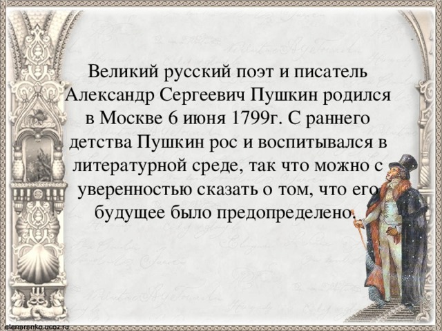 Великий русский поэт и писатель Александр Сергеевич Пушкин родился в Москве 6 июня 1799г. С раннего детства Пушкин рос и воспитывался в литературной среде, так что можно с уверенностью сказать о том, что его будущее было предопределено. 