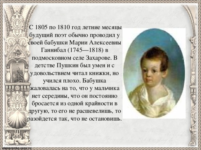   С 1805 по 1810 год летние месяцы будущий поэт обычно проводил у своей бабушки Марии Алексеевны Ганнибал (1745—1818) в подмосковном селе Захарове. В детстве Пушкин был умен и с удовольствием читал книжки, но учился плохо. Бабушка жаловалась на то, что у мальчика нет середины, что он постоянно бросается из одной крайности в другую, то его не расшевелишь, то разойдется так, что не остановишь. 