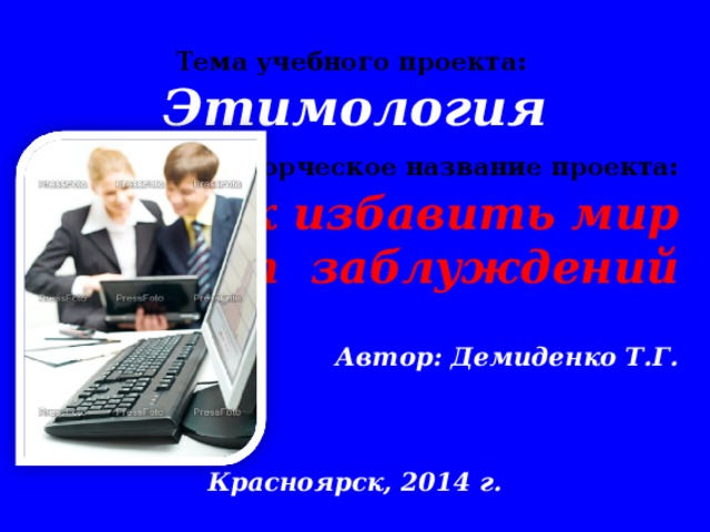 Тема учебного проекта: Этимология  Творческое название проекта: Как избавить мир от заблуждений  Автор: Демиденко Т.Г.   Красноярск, 2014 г.    