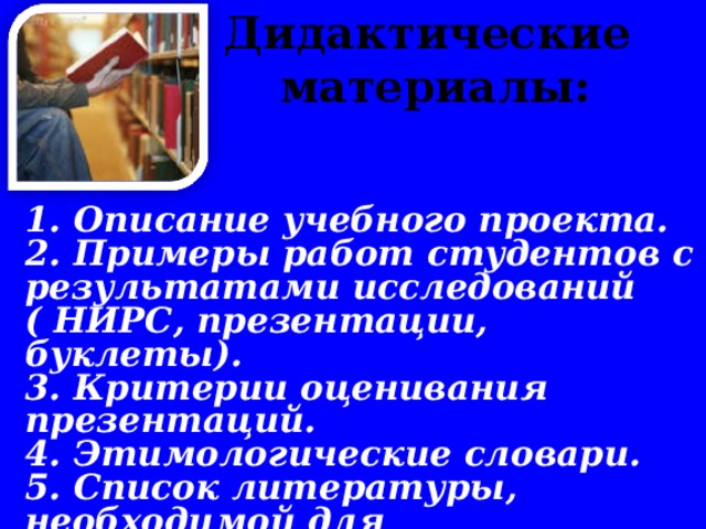 Дидактические материалы:       1. Описание учебного проекта. 2. Примеры работ студентов с результатами исследований ( НИРС, презентации, буклеты). 3. Критерии оценивания презентаций. 4. Этимологические словари. 5. Список литературы, необходимой для самостоятельных исследований студентов.  