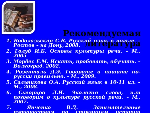   Рекомендуемая литература      1. Водолазьская С.В. Русский язык в школе. – Ростов – на Дону, 2008. 2. Голуб И.Б. Основы культуры речи. – М., 2005 3. Мордес Е.М. Искать, пробовать, обучать. – Волгоград, 2002. 4. Розенталь Д.Э. Говорите и пишите по-русски правильно. – М., 2009. 5. Сальникова О.А. Русский язык в 10-11 кл. – М., 2008. 6. Скворцов Л.И. Экология слова, или поговорим о культуре русской речи. – М., 2007. 7. Янченко В.Д. Занимательные путешествия по страницам истории русской лингвистической науки.-  М., 2003. 8. Этимологические словари разных лет издания.   