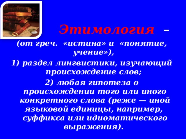  Этимология  –  (от греч. «истина» и «понятие, учение»), 1) раздел лингвистики, изучающий происхождение слов; 2) любая гипотеза о происхождении того или иного конкретного слова (реже — иной языковой единицы, например, суффикса или идиоматического выражения). 