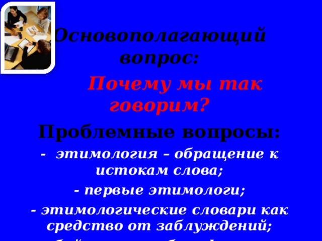  Основополагающий вопрос:  Почему мы так говорим? Проблемные вопросы: - этимология – обращение к истокам слова; - первые этимологи; - этимологические словари как средство от заблуждений; - бойкот, пломбир, фужер и гильотина, что общего? - виды этимологии.    